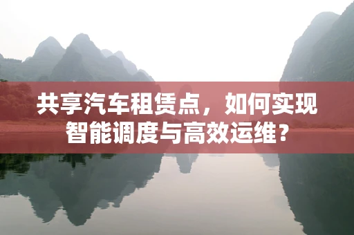 共享汽车租赁点，如何实现智能调度与高效运维？