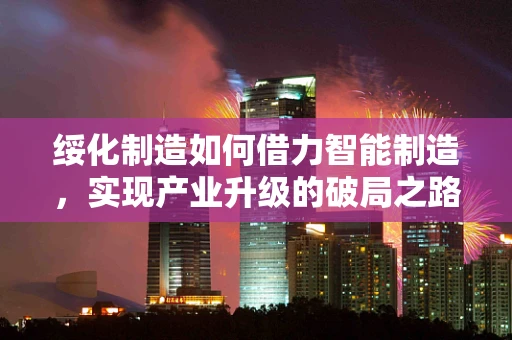 绥化制造如何借力智能制造，实现产业升级的破局之路？