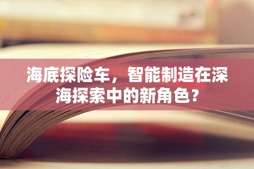 海底探险车，智能制造在深海探索中的新角色？