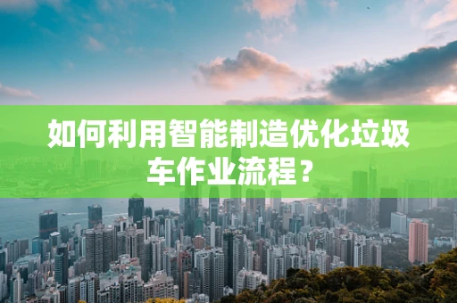 如何利用智能制造优化垃圾车作业流程？