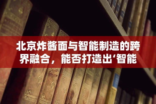 北京炸酱面与智能制造的跨界融合，能否打造出‘智能’的味觉体验？
