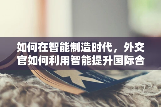 如何在智能制造时代，外交官如何利用智能提升国际合作效率？