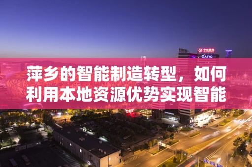 萍乡的智能制造转型，如何利用本地资源优势实现智能化升级？
