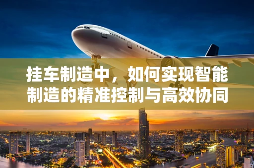 挂车制造中，如何实现智能制造的精准控制与高效协同？