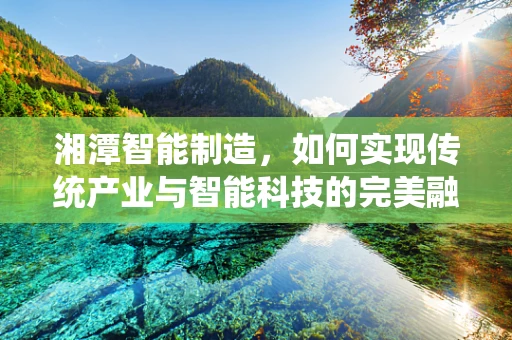 湘潭智能制造，如何实现传统产业与智能科技的完美融合？
