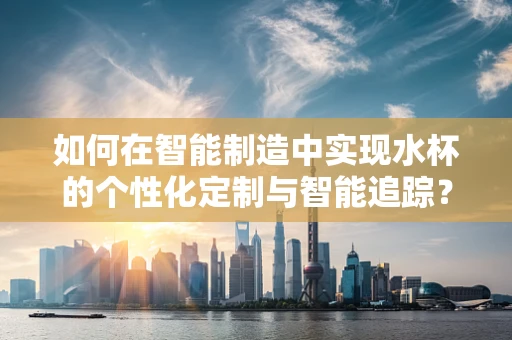 如何在智能制造中实现水杯的个性化定制与智能追踪？