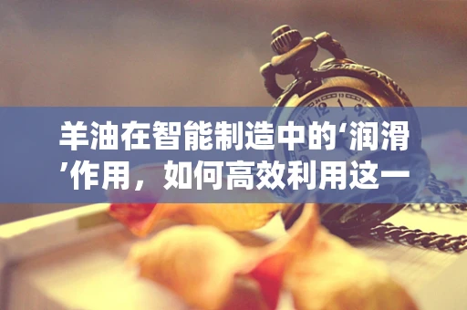 羊油在智能制造中的‘润滑’作用，如何高效利用这一传统资源？