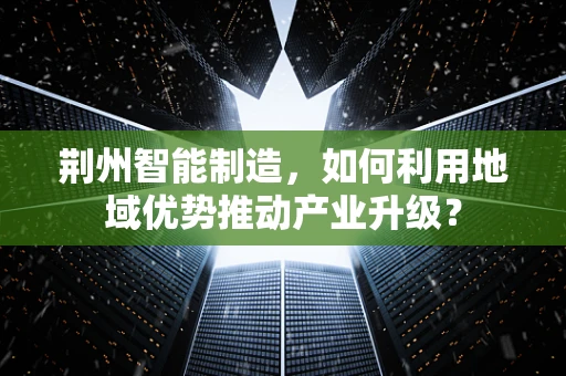 荆州智能制造，如何利用地域优势推动产业升级？