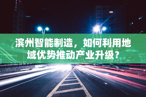 滨州智能制造，如何利用地域优势推动产业升级？
