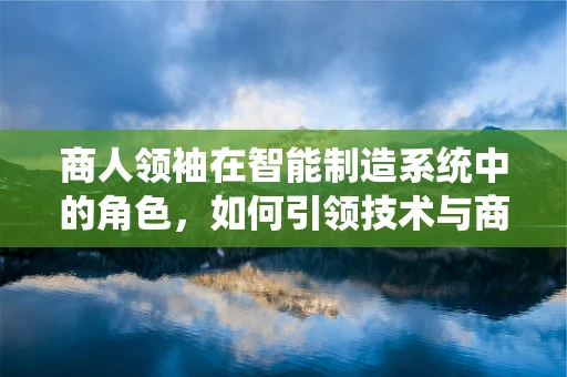 商人领袖在智能制造系统中的角色，如何引领技术与商业的双重变革？