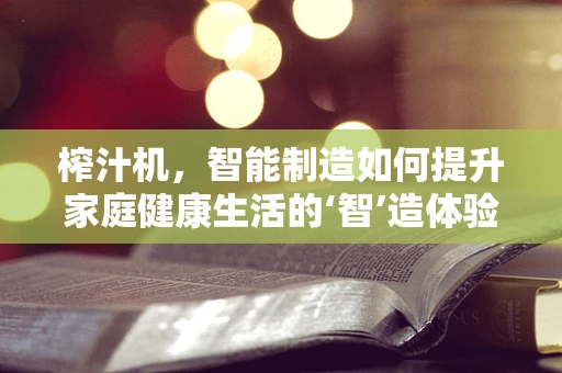 榨汁机，智能制造如何提升家庭健康生活的‘智’造体验？