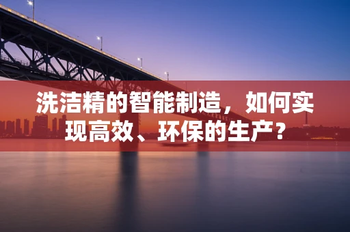 洗洁精的智能制造，如何实现高效、环保的生产？
