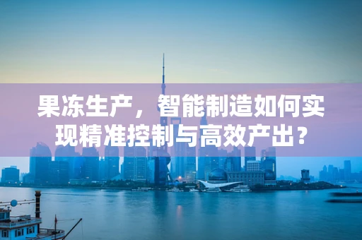 果冻生产，智能制造如何实现精准控制与高效产出？
