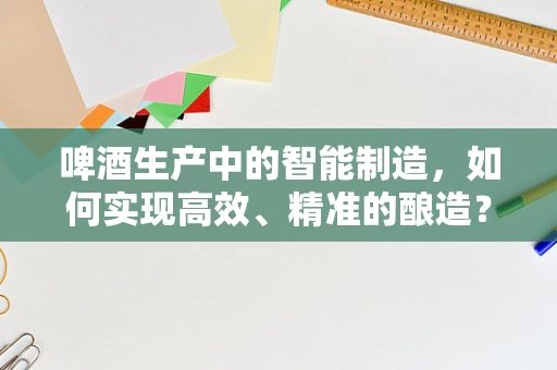 啤酒生产中的智能制造，如何实现高效、精准的酿造？
