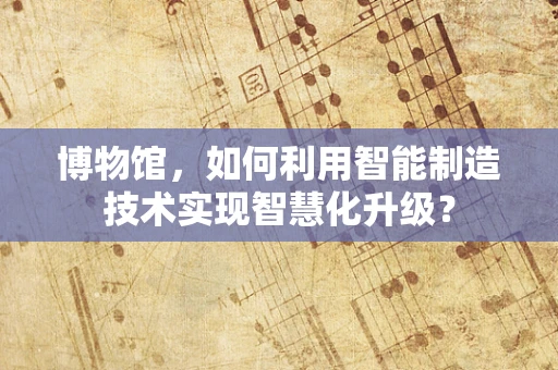 博物馆，如何利用智能制造技术实现智慧化升级？