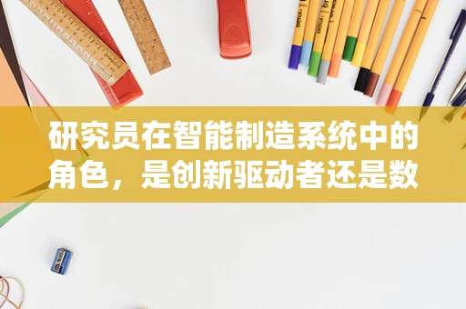 研究员在智能制造系统中的角色，是创新驱动者还是数据解读者？