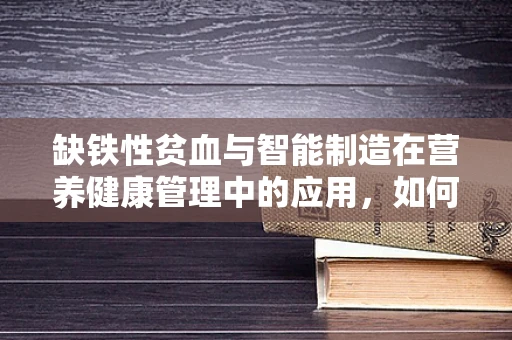 缺铁性贫血与智能制造在营养健康管理中的应用，如何精准监测与干预？
