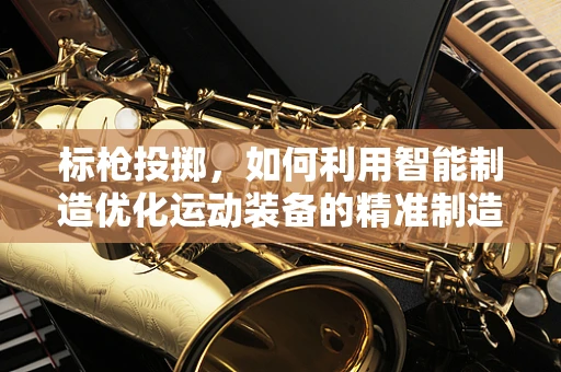 标枪投掷，如何利用智能制造优化运动装备的精准制造？