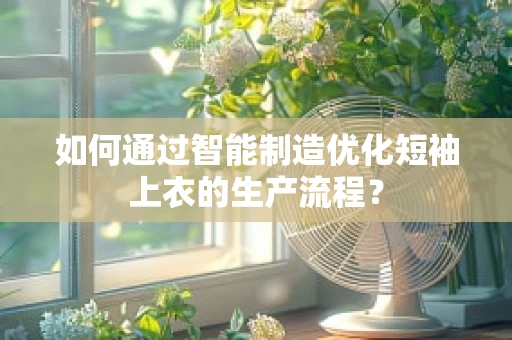 如何通过智能制造优化短袖上衣的生产流程？