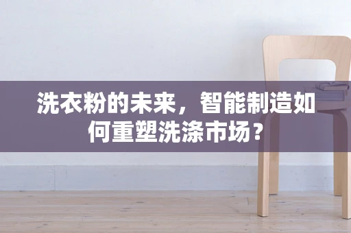 洗衣粉的未来，智能制造如何重塑洗涤市场？