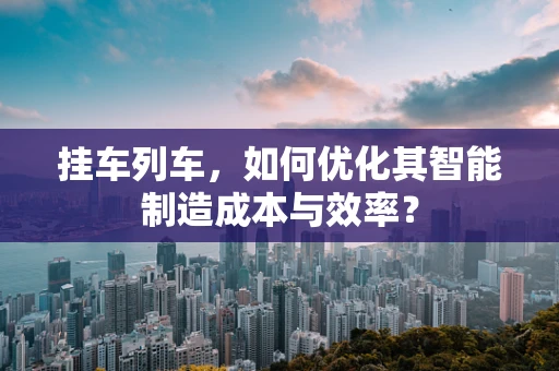 挂车列车，如何优化其智能制造成本与效率？