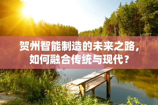 贺州智能制造的未来之路，如何融合传统与现代？
