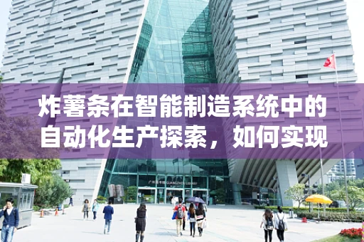 炸薯条在智能制造系统中的自动化生产探索，如何实现高效、精准的薯条制造？