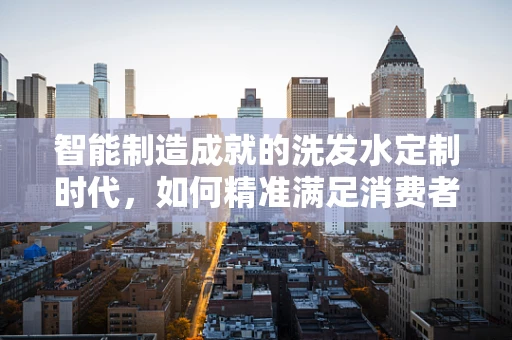 智能制造成就的洗发水定制时代，如何精准满足消费者需求？