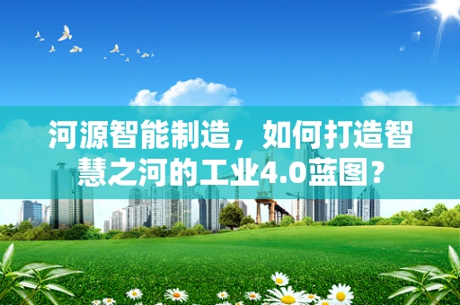 河源智能制造，如何打造智慧之河的工业4.0蓝图？