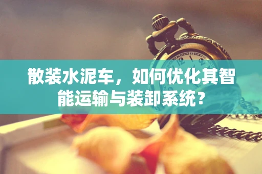散装水泥车，如何优化其智能运输与装卸系统？