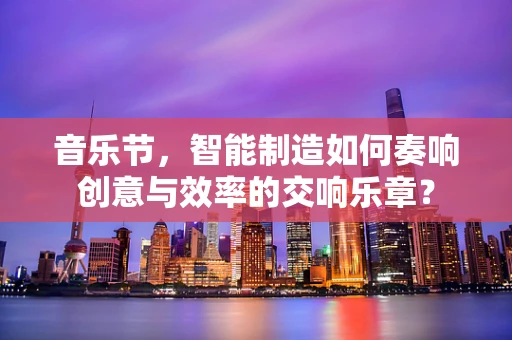 音乐节，智能制造如何奏响创意与效率的交响乐章？