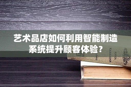 艺术品店如何利用智能制造系统提升顾客体验？