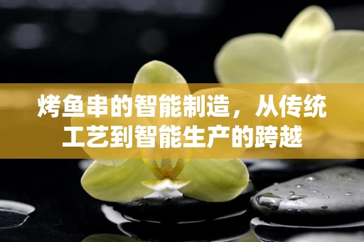 烤鱼串的智能制造，从传统工艺到智能生产的跨越