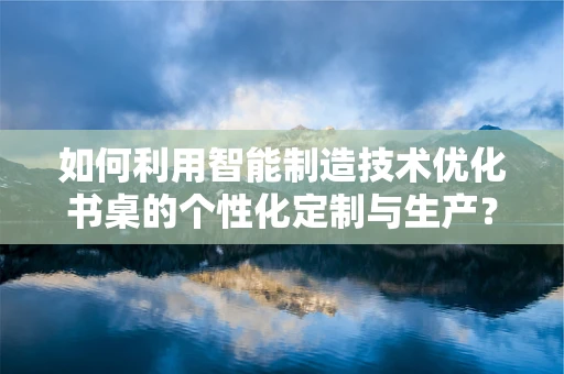 如何利用智能制造技术优化书桌的个性化定制与生产？
