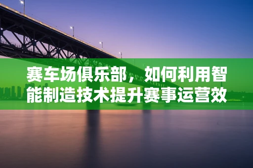 赛车场俱乐部，如何利用智能制造技术提升赛事运营效率？