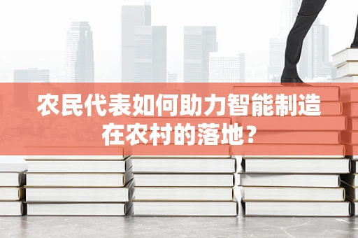农民代表如何助力智能制造在农村的落地？