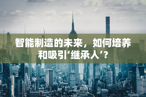 智能制造的未来，如何培养和吸引‘继承人’？