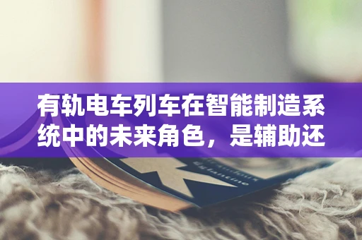 有轨电车列车在智能制造系统中的未来角色，是辅助还是主导？