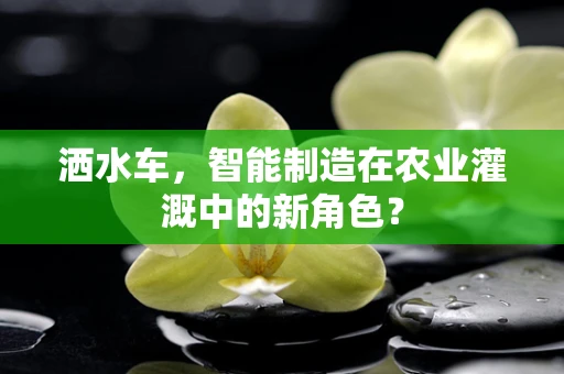 洒水车，智能制造在农业灌溉中的新角色？