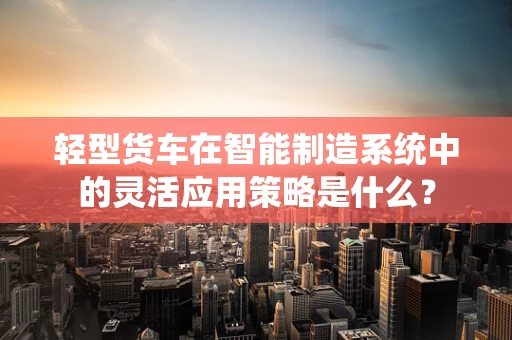 轻型货车在智能制造系统中的灵活应用策略是什么？