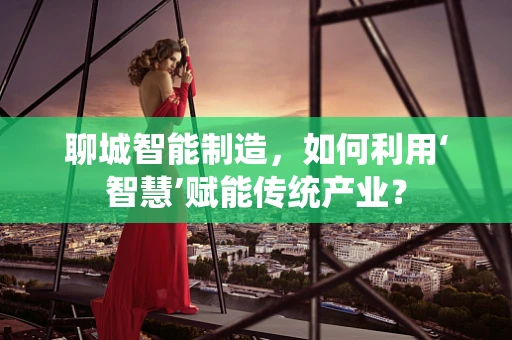 聊城智能制造，如何利用‘智慧’赋能传统产业？