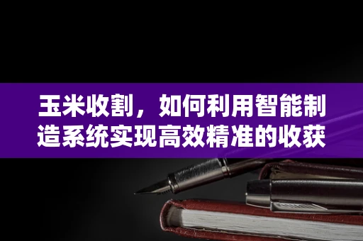 玉米收割，如何利用智能制造系统实现高效精准的收获？