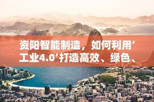 资阳智能制造，如何利用‘工业4.0’打造高效、绿色、智能的制造体系？
