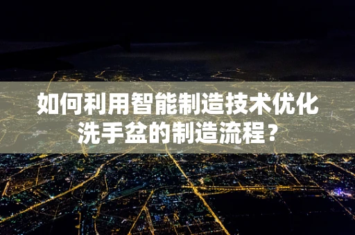 如何利用智能制造技术优化洗手盆的制造流程？