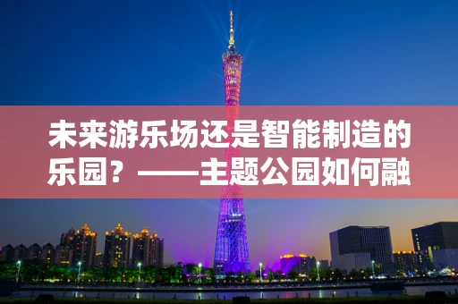 未来游乐场还是智能制造的乐园？——主题公园如何融入智能制造的浪潮？