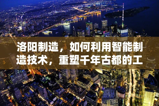 洛阳制造，如何利用智能制造技术，重塑千年古都的工业新貌？