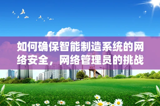 如何确保智能制造系统的网络安全，网络管理员的挑战与策略？