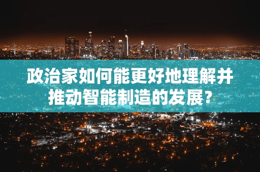 政治家如何能更好地理解并推动智能制造的发展？