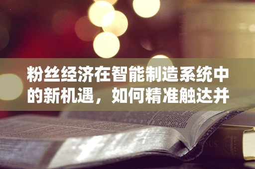 粉丝经济在智能制造系统中的新机遇，如何精准触达并激活‘制造迷’？