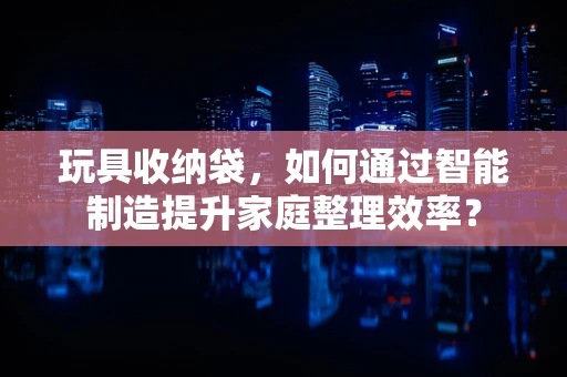 玩具收纳袋，如何通过智能制造提升家庭整理效率？